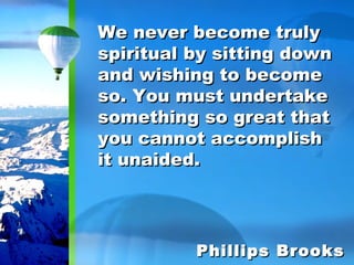 We never become truly spiritual by sitting down and wishing to become so. You must undertake something so great that you cannot accomplish it unaided. Phillips Brooks 
