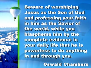 Beware of worshiping Jesus as the Son of God and professing your faith in him as the Savior of the world, while you blaspheme him by the complete evidence in your daily life that he is powerless to do anything in and through you. Oswald Chambers 