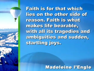 Faith is for that which lies on the other side of reason. Faith is what makes life bearable, with all its tragedies and ambiguities and sudden, startling joys. Madeleine l’Engle 