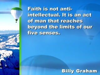 Faith is not anti-intellectual. It is an act of man that reaches beyond the limits of our five senses. Billy Graham 