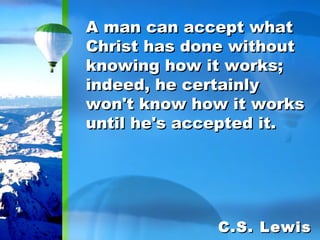 A man can accept what Christ has done without knowing how it works; indeed, he certainly won't know how it works until he's accepted it. C.S. Lewis 