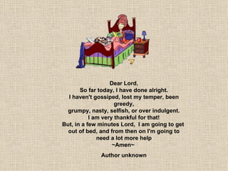 Dear Lord, So far today, I have done alright. I haven't gossiped, lost my temper, been greedy, grumpy, nasty, selfish, or over indulgent. I am very thankful for that! But, in a few minutes Lord,  I am going to get  out of bed, and from then on I'm going to need a lot more help ~Amen~  Author unknown 