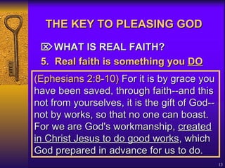 THE KEY TO PLEASING GOD    WHAT IS REAL FAITH? 5. Real faith is something you  DO   (Ephesians 2:8-10)  For it is by grace you have been saved, through faith--and this not from yourselves, it is the gift of God-- not by works, so that no one can boast. For we are God's workmanship,  created in Christ Jesus to do good works , which God prepared in advance for us to do. 