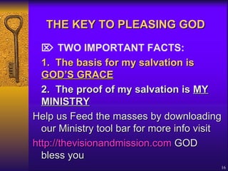 THE KEY TO PLEASING GOD      TWO IMPORTANT FACTS: 1.  The basis for my salvation is  GOD’S GRACE   2. The proof of my salvation is  MY MINISTRY   Help us Feed the masses by downloading our Ministry tool bar for more info visit  http://thevisionandmission.com  GOD bless you 