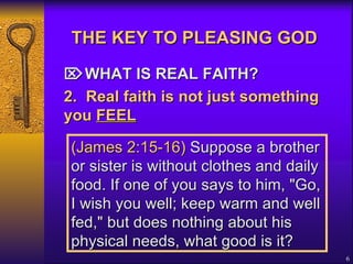 THE KEY TO PLEASING GOD    WHAT IS REAL FAITH? 2. Real faith is not just something you  FEEL   (James 2:15-16)  Suppose a brother or sister is without clothes and daily food. If one of you says to him, "Go, I wish you well; keep warm and well fed," but does nothing about his physical needs, what good is it?   