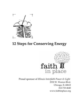 12 Steps for Conserving Energy




   Proud sponsor of Illinois Interfaith Power & Light
                                 2532 W. Warren Blvd.
                                     Chicago, IL 60612
                                         312-733-4640
                                 www.faithinplace.org
 