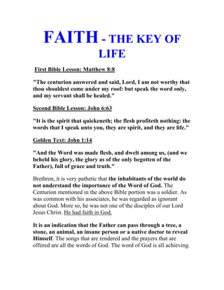 FAITH - THE KEY OF
LIFE
First Bible Lesson: Matthew 8:8
"The centurion answered and said, Lord, I am not worthy that
thou shouldest come under my roof: but speak the word only,
and my servant shall be healed."
Second Bible Lesson: John 6:63
"It is the spirit that quickeneth; the flesh profiteth nothing: the
words that I speak unto you, they are spirit, and they are life."
Golden Text: John 1:14
"And the Word was made flesh, and dwelt among us, (and we
beheld his glory, the glory as of the only begotten of the
Father), full of grace and truth."
Brethren, it is very pathetic that the inhabitants of the world do
not understand the importance of the Word of God. The
Centurion mentioned in the above Bible portion was a soldier. As
was common with his associates, he was regarded as ignorant
about God. More so, he was not one of the disciples of our Lord
Jesus Christ. He had faith in God.
It is an indication that the Father can pass through a tree, a
stone, an animal, an insane person or a native doctor to reveal
Himself. The songs that are rendered and the prayers that are
offered are all the words of God. The word of God is all achieving.
 