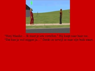 “ Heej Maaike… Ik moet je iets vertellen.” Hij loopt naar haar toe. “ Dat kun je wel zeggen ja…” Denkt ze terwijl ze naar zijn buik staart.  