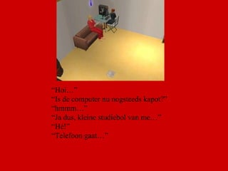“ Hoi…” “ Is de computer nu nogsteeds kapot?” “ hmmm…” “ Ja dus, kleine studiebol van me…” “ Hé!”  “ Telefoon gaat…” 