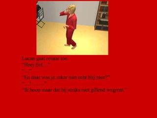 Lucan gaat ernaar toe. “ Heej Eef…”  “…” “ En daar was je zeker niet echt blij mee?” “… ! … …” “ Ik hoop maar dat hij straks niet gillend wegrent.” 