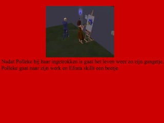 Nadat Polleke bij haar ingetrokken is gaat het leven weer zo zijn gangetje. Polleke gaat naar zijn werk en Efrata skillt een beetje.  