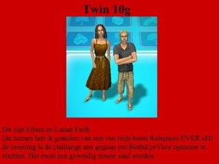 Twin 10g Dit zijn Efrata en Lucan Faith  (de namen heb ik gestolen van een van mijn beste Roleplays EVER xD)  de tweeling is de challange aan gegaan om BirdsEyeView opnieuw te stichten. Het moet een geweldig mooie stad worden. 