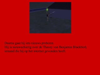 Daarna gaat hij iets nieuws proberen. Hij is nieuwschierig over de Theory van Benjamin Blackbird, iemand die hij op het internet gevonden heeft.  