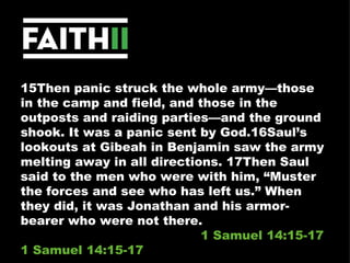15Then panic struck the whole army—those in the camp and field, and those in the outposts and raiding parties—and the ground shook. It was a panic sent by God.16Saul’s lookouts at Gibeah in Benjamin saw the army melting away in all directions. 17Then Saul said to the men who were with him, “Muster the forces and see who has left us.” When they did, it was Jonathan and his armor-bearer who were not there.  1 Samuel 14:15-17 1 Samuel 14:15-17 