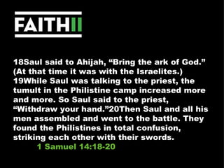 18Saul said to Ahijah, “Bring the ark of God.” (At that time it was with the Israelites.) 19While Saul was talking to the priest, the tumult in the Philistine camp increased more and more. So Saul said to the priest, “Withdraw your hand.”20Then Saul and all his men assembled and went to the battle. They found the Philistines in total confusion, striking each other with their swords.  1 Samuel 14:18-20 