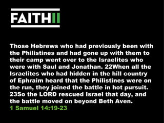 Those Hebrews who had previously been with the Philistines and had gone up with them to their camp went over to the Israelites who were with Saul and Jonathan. 22When all the Israelites who had hidden in the hill country of Ephraim heard that the Philistines were on the run, they joined the battle in hot pursuit. 23So the LORD rescued Israel that day, and the battle moved on beyond Beth Aven.  1 Samuel 14:19-23 