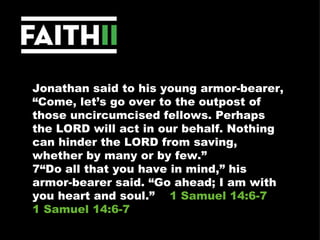 Jonathan said to his young armor-bearer, “Come, let’s go over to the outpost of those uncircumcised fellows. Perhaps the LORD will act in our behalf. Nothing can hinder the LORD from saving, whether by many or by few.” 7“Do all that you have in mind,” his armor-bearer said. “Go ahead; I am with you heart and soul.”  1 Samuel 14:6-7 1 Samuel 14:6-7 