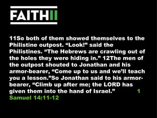 11So both of them showed themselves to the Philistine outpost. “Look!” said the Philistines. “The Hebrews are crawling out of the holes they were hiding in.” 12The men of the outpost shouted to Jonathan and his armor-bearer, “Come up to us and we’ll teach you a lesson.”So Jonathan said to his armor-bearer, “Climb up after me; the LORD has given them into the hand of Israel.”  1 Samuel 14:11-12 