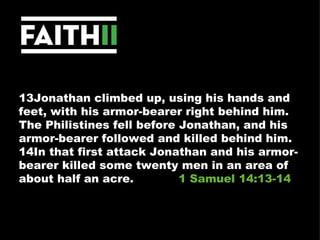 13Jonathan climbed up, using his hands and feet, with his armor-bearer right behind him. The Philistines fell before Jonathan, and his armor-bearer followed and killed behind him. 14In that first attack Jonathan and his armor-bearer killed some twenty men in an area of about half an acre.  1 Samuel 14:13-14 