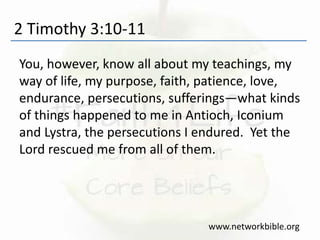 2 Timothy 3:10-11
You, however, know all about my teachings, my
way of life, my purpose, faith, patience, love,
endurance, persecutions, sufferings—what kinds
of things happened to me in Antioch, Iconium
and Lystra, the persecutions I endured. Yet the
Lord rescued me from all of them.
www.networkbible.org
 