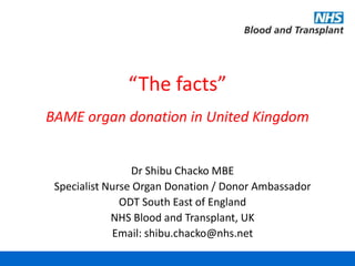 “The facts”
BAME organ donation in United Kingdom
Dr Shibu Chacko MBE
Specialist Nurse Organ Donation / Donor Ambassador
ODT South East of England
NHS Blood and Transplant, UK
Email: shibu.chacko@nhs.net
 