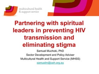 Partnering with spiritual
leaders in preventing HIV
transmission and
eliminating stigma
Samuel Muchoki, PhD
Sector Development and Policy Adviser
Multicultural Health and Support Service (MHSS)
samuelm@ceh.org.au
 