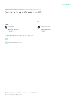 See discussions, stats, and author profiles for this publication at: https://www.researchgate.net/publication/282870298
Faith and the Sacred in African American Life
Chapter · January 2013
CITATIONS
2
READS
999
2 authors:
Some of the authors of this publication are also working on these related projects:
International Service Learning View project
Black Feminist Psychology View project
Jacqueline Mattis
University of Michigan
55 PUBLICATIONS   1,856 CITATIONS   
SEE PROFILE
Nyasha Grayman-Simpson
Goucher College
26 PUBLICATIONS   250 CITATIONS   
SEE PROFILE
All content following this page was uploaded by Nyasha Grayman-Simpson on 16 October 2015.
The user has requested enhancement of the downloaded file.
 