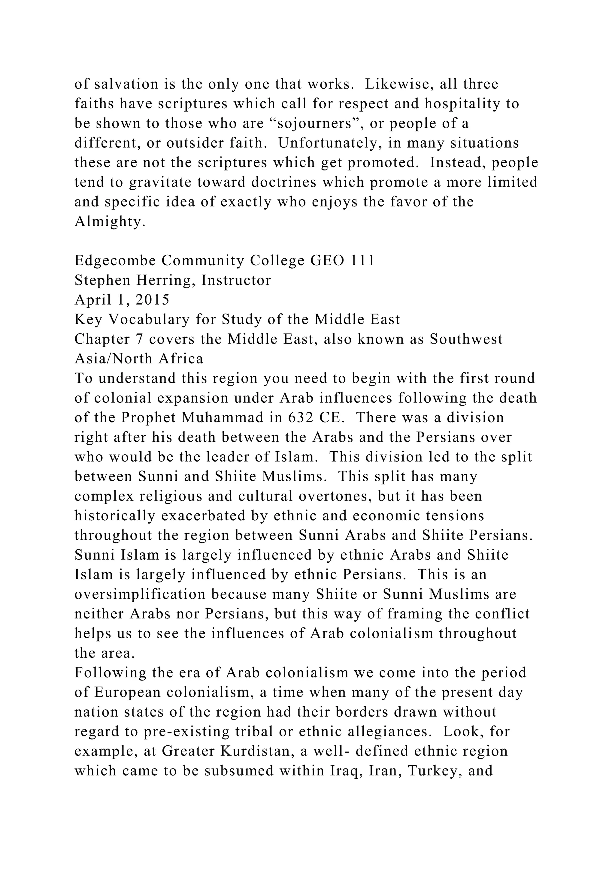 of salvation is the only one that works. Likewise, all three
faiths have scriptures which call for respect and hospitality to
be shown to those who are “sojourners”, or people of a
different, or outsider faith. Unfortunately, in many situations
these are not the scriptures which get promoted. Instead, people
tend to gravitate toward doctrines which promote a more limited
and specific idea of exactly who enjoys the favor of the
Almighty.
Edgecombe Community College GEO 111
Stephen Herring, Instructor
April 1, 2015
Key Vocabulary for Study of the Middle East
Chapter 7 covers the Middle East, also known as Southwest
Asia/North Africa
To understand this region you need to begin with the first round
of colonial expansion under Arab influences following the death
of the Prophet Muhammad in 632 CE. There was a division
right after his death between the Arabs and the Persians over
who would be the leader of Islam. This division led to the split
between Sunni and Shiite Muslims. This split has many
complex religious and cultural overtones, but it has been
historically exacerbated by ethnic and economic tensions
throughout the region between Sunni Arabs and Shiite Persians.
Sunni Islam is largely influenced by ethnic Arabs and Shiite
Islam is largely influenced by ethnic Persians. This is an
oversimplification because many Shiite or Sunni Muslims are
neither Arabs nor Persians, but this way of framing the conflict
helps us to see the influences of Arab colonialism throughout
the area.
Following the era of Arab colonialism we come into the period
of European colonialism, a time when many of the present day
nation states of the region had their borders drawn without
regard to pre-existing tribal or ethnic allegiances. Look, for
example, at Greater Kurdistan, a well- defined ethnic region
which came to be subsumed within Iraq, Iran, Turkey, and
 