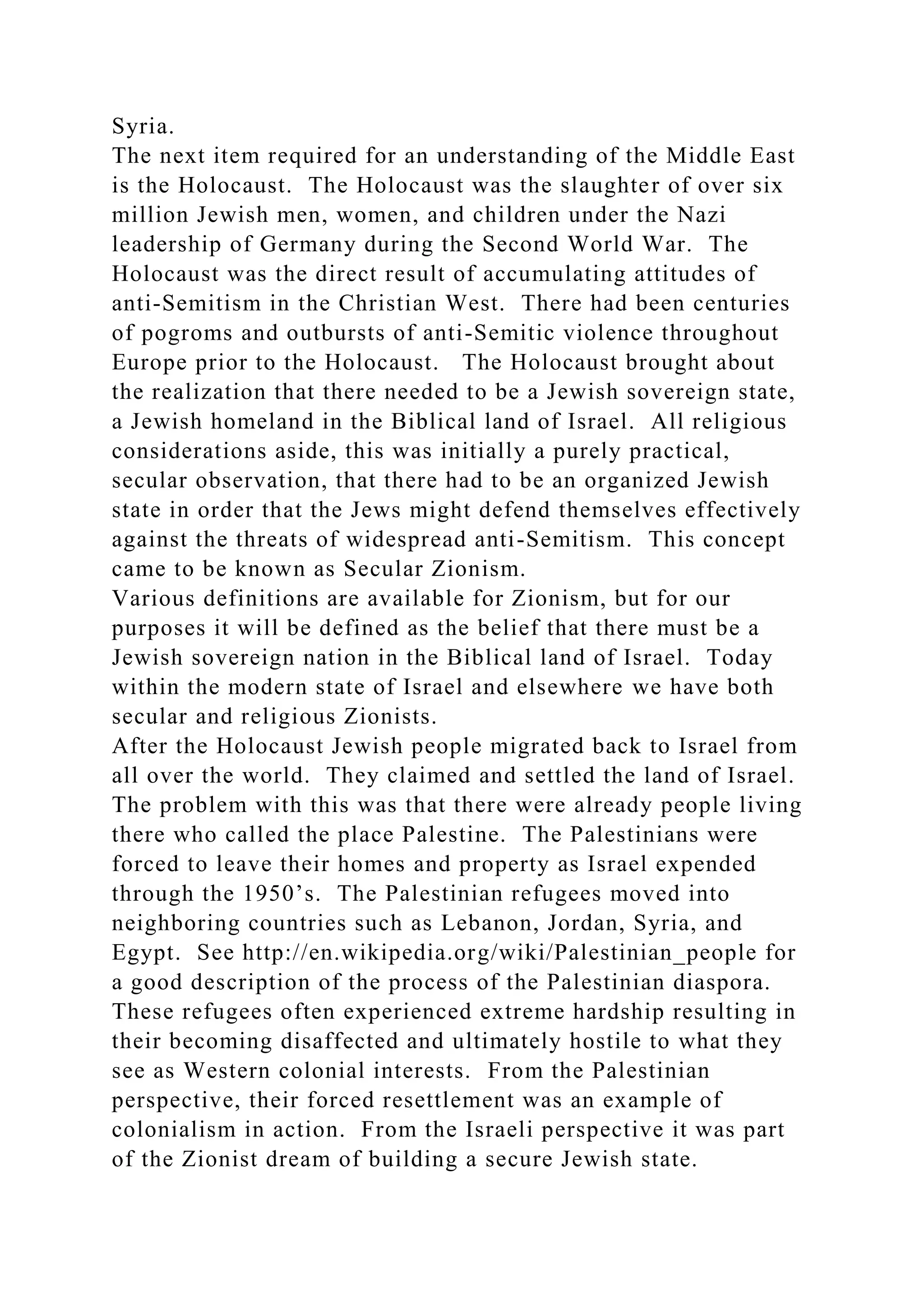 Syria.
The next item required for an understanding of the Middle East
is the Holocaust. The Holocaust was the slaughter of over six
million Jewish men, women, and children under the Nazi
leadership of Germany during the Second World War. The
Holocaust was the direct result of accumulating attitudes of
anti-Semitism in the Christian West. There had been centuries
of pogroms and outbursts of anti-Semitic violence throughout
Europe prior to the Holocaust. The Holocaust brought about
the realization that there needed to be a Jewish sovereign state,
a Jewish homeland in the Biblical land of Israel. All religious
considerations aside, this was initially a purely practical,
secular observation, that there had to be an organized Jewish
state in order that the Jews might defend themselves effectively
against the threats of widespread anti-Semitism. This concept
came to be known as Secular Zionism.
Various definitions are available for Zionism, but for our
purposes it will be defined as the belief that there must be a
Jewish sovereign nation in the Biblical land of Israel. Today
within the modern state of Israel and elsewhere we have both
secular and religious Zionists.
After the Holocaust Jewish people migrated back to Israel from
all over the world. They claimed and settled the land of Israel.
The problem with this was that there were already people living
there who called the place Palestine. The Palestinians were
forced to leave their homes and property as Israel expended
through the 1950’s. The Palestinian refugees moved into
neighboring countries such as Lebanon, Jordan, Syria, and
Egypt. See http://en.wikipedia.org/wiki/Palestinian_people for
a good description of the process of the Palestinian diaspora.
These refugees often experienced extreme hardship resulting in
their becoming disaffected and ultimately hostile to what they
see as Western colonial interests. From the Palestinian
perspective, their forced resettlement was an example of
colonialism in action. From the Israeli perspective it was part
of the Zionist dream of building a secure Jewish state.
 