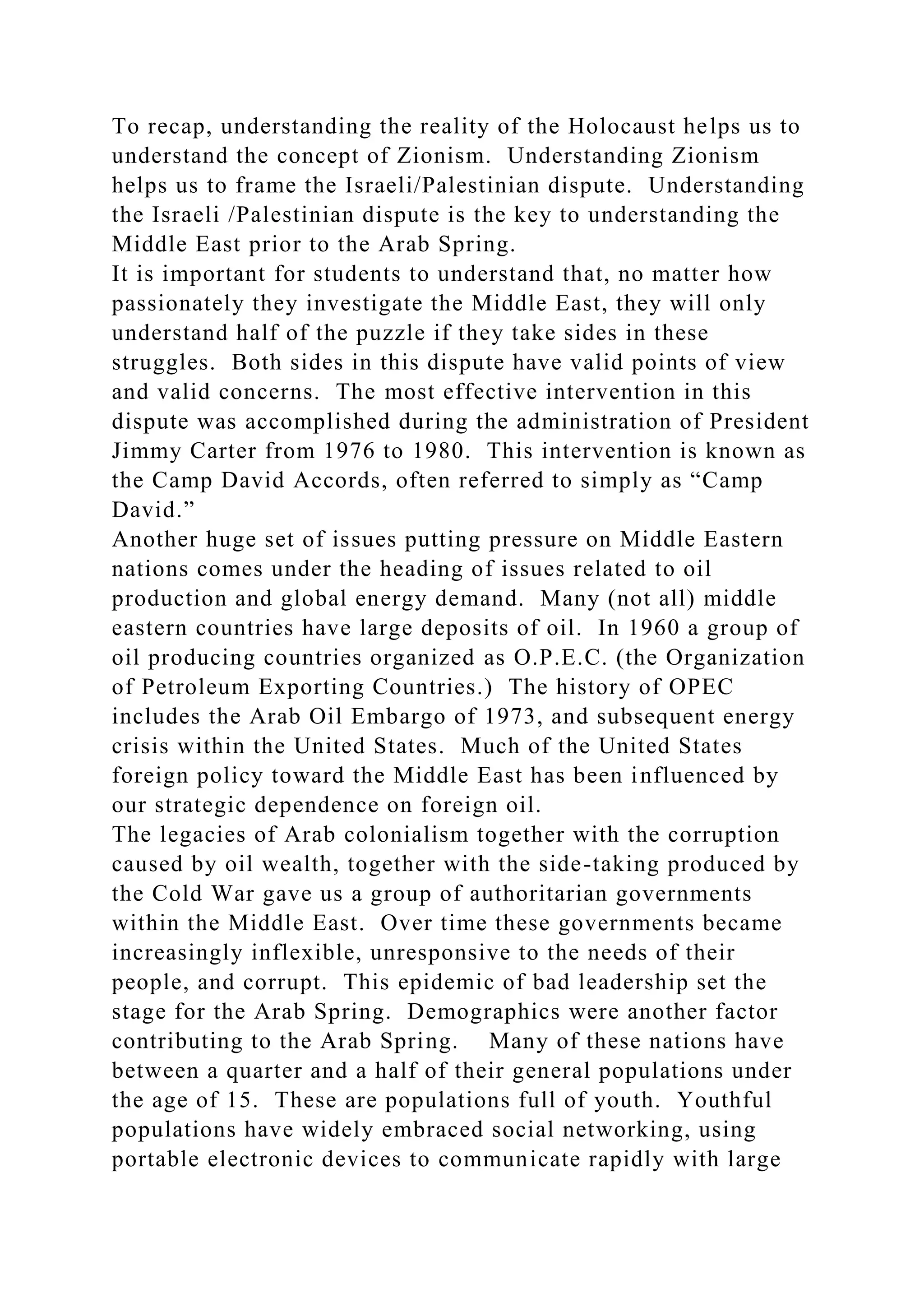 To recap, understanding the reality of the Holocaust helps us to
understand the concept of Zionism. Understanding Zionism
helps us to frame the Israeli/Palestinian dispute. Understanding
the Israeli /Palestinian dispute is the key to understanding the
Middle East prior to the Arab Spring.
It is important for students to understand that, no matter how
passionately they investigate the Middle East, they will only
understand half of the puzzle if they take sides in these
struggles. Both sides in this dispute have valid points of view
and valid concerns. The most effective intervention in this
dispute was accomplished during the administration of President
Jimmy Carter from 1976 to 1980. This intervention is known as
the Camp David Accords, often referred to simply as “Camp
David.”
Another huge set of issues putting pressure on Middle Eastern
nations comes under the heading of issues related to oil
production and global energy demand. Many (not all) middle
eastern countries have large deposits of oil. In 1960 a group of
oil producing countries organized as O.P.E.C. (the Organization
of Petroleum Exporting Countries.) The history of OPEC
includes the Arab Oil Embargo of 1973, and subsequent energy
crisis within the United States. Much of the United States
foreign policy toward the Middle East has been influenced by
our strategic dependence on foreign oil.
The legacies of Arab colonialism together with the corruption
caused by oil wealth, together with the side-taking produced by
the Cold War gave us a group of authoritarian governments
within the Middle East. Over time these governments became
increasingly inflexible, unresponsive to the needs of their
people, and corrupt. This epidemic of bad leadership set the
stage for the Arab Spring. Demographics were another factor
contributing to the Arab Spring. Many of these nations have
between a quarter and a half of their general populations under
the age of 15. These are populations full of youth. Youthful
populations have widely embraced social networking, using
portable electronic devices to communicate rapidly with large
 