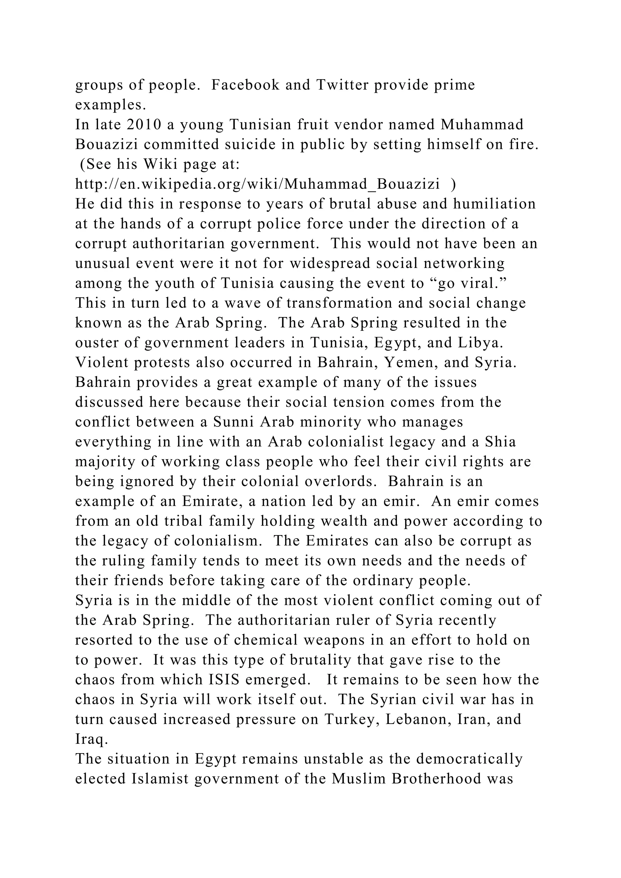 groups of people. Facebook and Twitter provide prime
examples.
In late 2010 a young Tunisian fruit vendor named Muhammad
Bouazizi committed suicide in public by setting himself on fire.
(See his Wiki page at:
http://en.wikipedia.org/wiki/Muhammad_Bouazizi )
He did this in response to years of brutal abuse and humiliation
at the hands of a corrupt police force under the direction of a
corrupt authoritarian government. This would not have been an
unusual event were it not for widespread social networking
among the youth of Tunisia causing the event to “go viral.”
This in turn led to a wave of transformation and social change
known as the Arab Spring. The Arab Spring resulted in the
ouster of government leaders in Tunisia, Egypt, and Libya.
Violent protests also occurred in Bahrain, Yemen, and Syria.
Bahrain provides a great example of many of the issues
discussed here because their social tension comes from the
conflict between a Sunni Arab minority who manages
everything in line with an Arab colonialist legacy and a Shia
majority of working class people who feel their civil rights are
being ignored by their colonial overlords. Bahrain is an
example of an Emirate, a nation led by an emir. An emir comes
from an old tribal family holding wealth and power according to
the legacy of colonialism. The Emirates can also be corrupt as
the ruling family tends to meet its own needs and the needs of
their friends before taking care of the ordinary people.
Syria is in the middle of the most violent conflict coming out of
the Arab Spring. The authoritarian ruler of Syria recently
resorted to the use of chemical weapons in an effort to hold on
to power. It was this type of brutality that gave rise to the
chaos from which ISIS emerged. It remains to be seen how the
chaos in Syria will work itself out. The Syrian civil war has in
turn caused increased pressure on Turkey, Lebanon, Iran, and
Iraq.
The situation in Egypt remains unstable as the democratically
elected Islamist government of the Muslim Brotherhood was
 