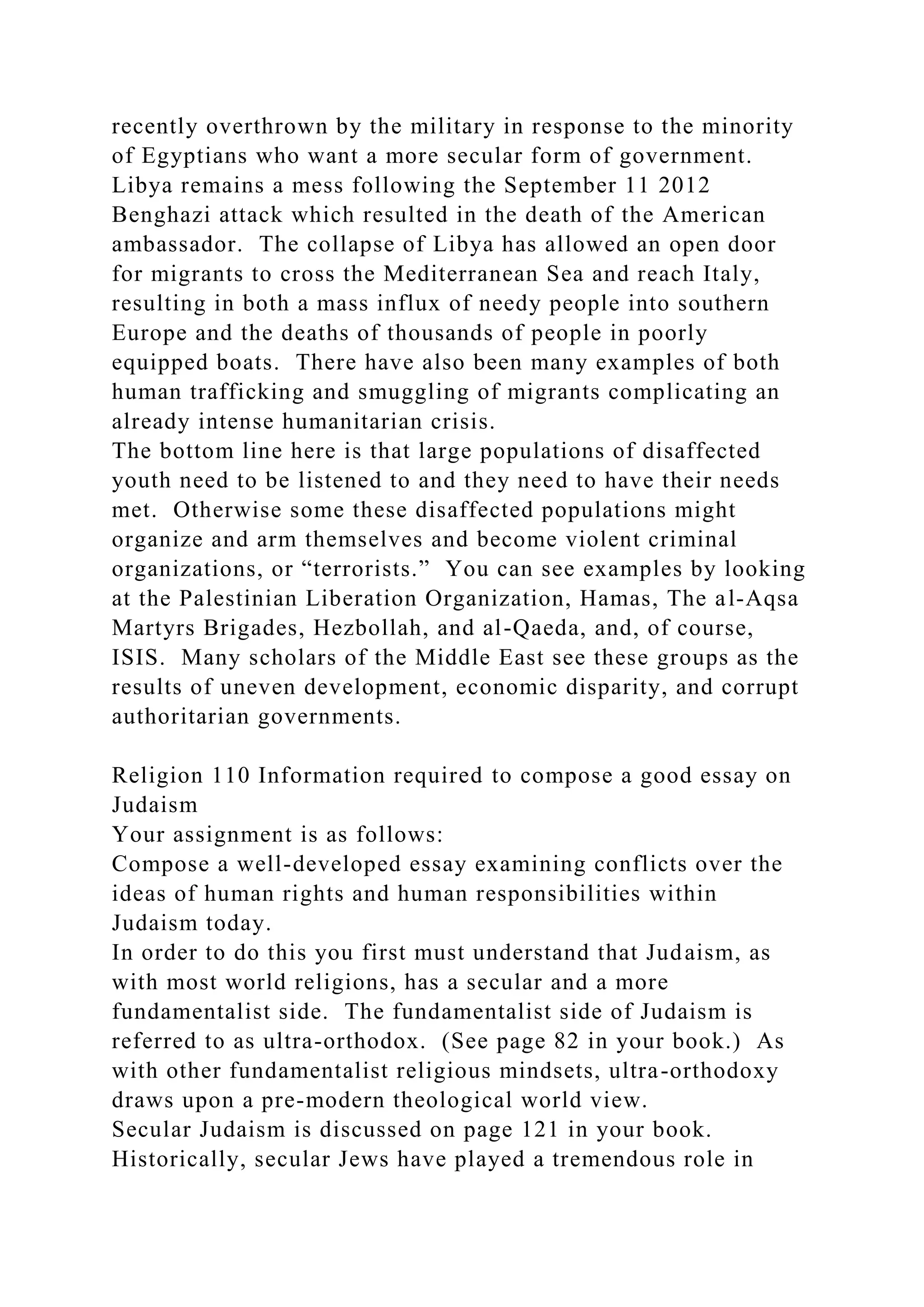 recently overthrown by the military in response to the minority
of Egyptians who want a more secular form of government.
Libya remains a mess following the September 11 2012
Benghazi attack which resulted in the death of the American
ambassador. The collapse of Libya has allowed an open door
for migrants to cross the Mediterranean Sea and reach Italy,
resulting in both a mass influx of needy people into southern
Europe and the deaths of thousands of people in poorly
equipped boats. There have also been many examples of both
human trafficking and smuggling of migrants complicating an
already intense humanitarian crisis.
The bottom line here is that large populations of disaffected
youth need to be listened to and they need to have their needs
met. Otherwise some these disaffected populations might
organize and arm themselves and become violent criminal
organizations, or “terrorists.” You can see examples by looking
at the Palestinian Liberation Organization, Hamas, The al-Aqsa
Martyrs Brigades, Hezbollah, and al-Qaeda, and, of course,
ISIS. Many scholars of the Middle East see these groups as the
results of uneven development, economic disparity, and corrupt
authoritarian governments.
Religion 110 Information required to compose a good essay on
Judaism
Your assignment is as follows:
Compose a well-developed essay examining conflicts over the
ideas of human rights and human responsibilities within
Judaism today.
In order to do this you first must understand that Judaism, as
with most world religions, has a secular and a more
fundamentalist side. The fundamentalist side of Judaism is
referred to as ultra-orthodox. (See page 82 in your book.) As
with other fundamentalist religious mindsets, ultra-orthodoxy
draws upon a pre-modern theological world view.
Secular Judaism is discussed on page 121 in your book.
Historically, secular Jews have played a tremendous role in
 