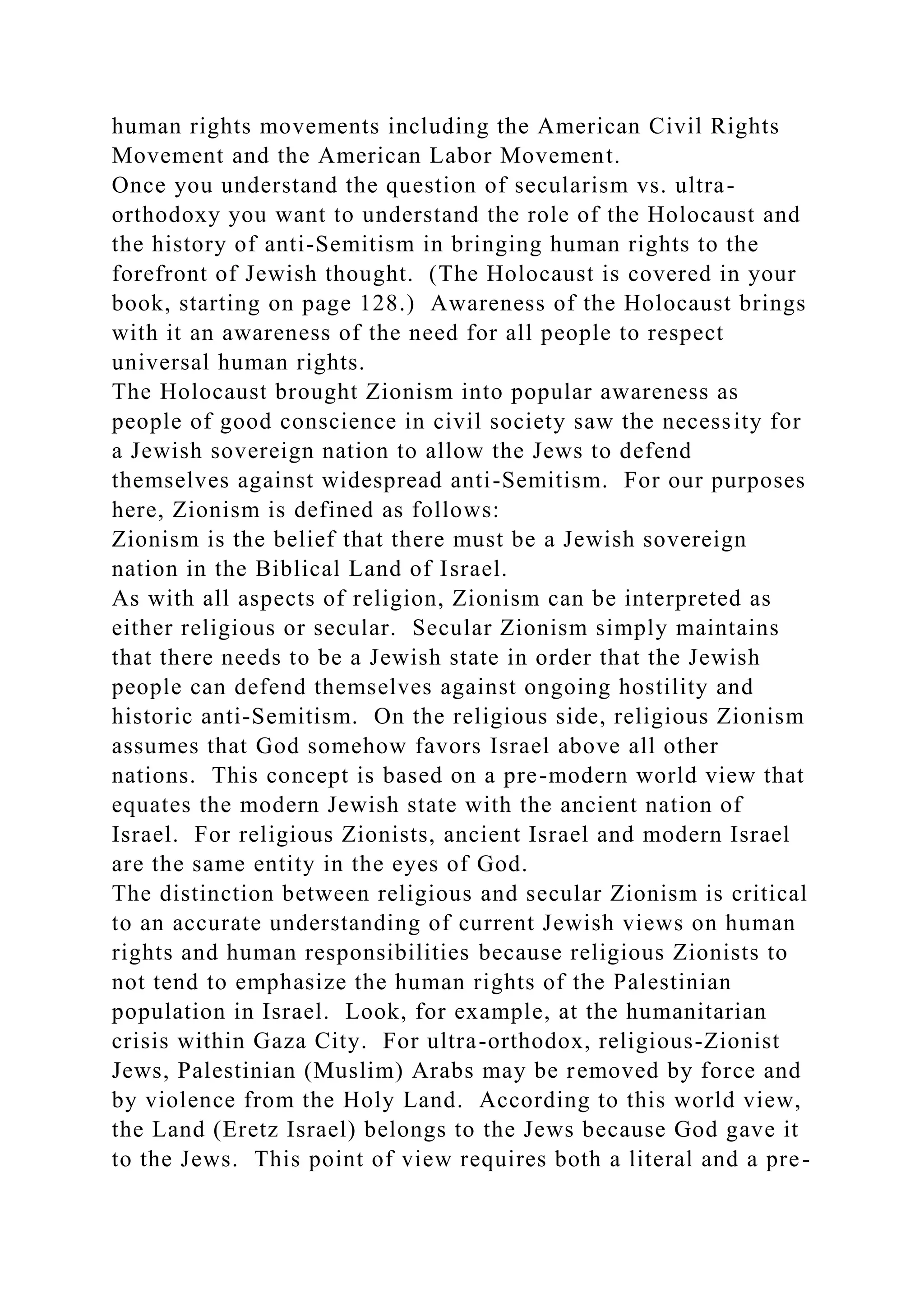 human rights movements including the American Civil Rights
Movement and the American Labor Movement.
Once you understand the question of secularism vs. ultra-
orthodoxy you want to understand the role of the Holocaust and
the history of anti-Semitism in bringing human rights to the
forefront of Jewish thought. (The Holocaust is covered in your
book, starting on page 128.) Awareness of the Holocaust brings
with it an awareness of the need for all people to respect
universal human rights.
The Holocaust brought Zionism into popular awareness as
people of good conscience in civil society saw the necessity for
a Jewish sovereign nation to allow the Jews to defend
themselves against widespread anti-Semitism. For our purposes
here, Zionism is defined as follows:
Zionism is the belief that there must be a Jewish sovereign
nation in the Biblical Land of Israel.
As with all aspects of religion, Zionism can be interpreted as
either religious or secular. Secular Zionism simply maintains
that there needs to be a Jewish state in order that the Jewish
people can defend themselves against ongoing hostility and
historic anti-Semitism. On the religious side, religious Zionism
assumes that God somehow favors Israel above all other
nations. This concept is based on a pre-modern world view that
equates the modern Jewish state with the ancient nation of
Israel. For religious Zionists, ancient Israel and modern Israel
are the same entity in the eyes of God.
The distinction between religious and secular Zionism is critical
to an accurate understanding of current Jewish views on human
rights and human responsibilities because religious Zionists to
not tend to emphasize the human rights of the Palestinian
population in Israel. Look, for example, at the humanitarian
crisis within Gaza City. For ultra-orthodox, religious-Zionist
Jews, Palestinian (Muslim) Arabs may be removed by force and
by violence from the Holy Land. According to this world view,
the Land (Eretz Israel) belongs to the Jews because God gave it
to the Jews. This point of view requires both a literal and a pre-
 