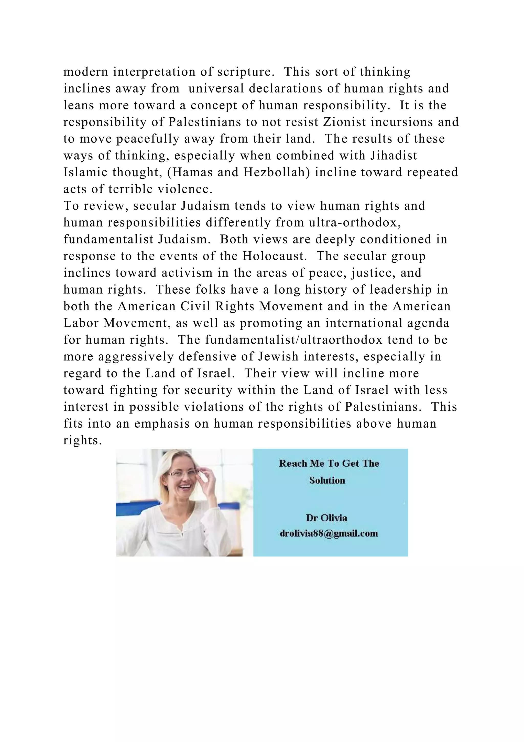 modern interpretation of scripture. This sort of thinking
inclines away from universal declarations of human rights and
leans more toward a concept of human responsibility. It is the
responsibility of Palestinians to not resist Zionist incursions and
to move peacefully away from their land. The results of these
ways of thinking, especially when combined with Jihadist
Islamic thought, (Hamas and Hezbollah) incline toward repeated
acts of terrible violence.
To review, secular Judaism tends to view human rights and
human responsibilities differently from ultra-orthodox,
fundamentalist Judaism. Both views are deeply conditioned in
response to the events of the Holocaust. The secular group
inclines toward activism in the areas of peace, justice, and
human rights. These folks have a long history of leadership in
both the American Civil Rights Movement and in the American
Labor Movement, as well as promoting an international agenda
for human rights. The fundamentalist/ultraorthodox tend to be
more aggressively defensive of Jewish interests, especially in
regard to the Land of Israel. Their view will incline more
toward fighting for security within the Land of Israel with less
interest in possible violations of the rights of Palestinians. This
fits into an emphasis on human responsibilities above human
rights.
 