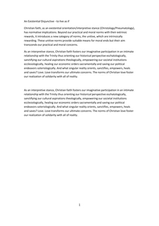 An Existential Disjunctive - to live as if

Christian faith, as an existential orientation/interpretive stance (Christology/Pneumatology),
has normative implications. Beyond our practical and moral norms with their extrinsic
rewards, it introduces a new category of norms, the unitive, which are intrinsically
rewarding. These unitive norms provide suitable means for moral ends but their aim
transcends our practical and moral concerns.

As an interpretive stance, Christian faith fosters our imaginative participation in an intimate
relationship with the Trinity thus orienting our historical perspective eschatologically,
sanctifying our cultural aspirations theologically, empowering our societal institutions
ecclesiologically, healing our economic orders sacramentally and saving our political
endeavors soteriologically. And what singular reality orients, sanctifies, empowers, heals
and saves? Love. Love transforms our ultimate concerns. The norms of Christian love foster
our realization of solidarity with all of reality.



As an interpretive stance, Christian faith fosters our imaginative participation in an intimate
relationship with the Trinity thus orienting our historical perspective eschatologically,
sanctifying our cultural aspirations theologically, empowering our societal institutions
ecclesiologically, healing our economic orders sacramentally and saving our political
endeavors soteriologically. And what singular reality orients, sanctifies, empowers, heals
and saves? Love. Love transforms our ultimate concerns. The norms of Christian love foster
our realization of solidarity with all of reality.




                                               1
 