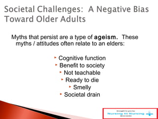Myths that persist are a type of ageism. These
myths / attitudes often relate to an elders:
 Cognitive function
 Benefit to society
 Not teachable
 Ready to die
 Smelly
 Societal drain
 