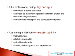  Like professional caring, lay caring is
 embedded in social structures
 exercised as a normative practice in family, church and
benevolent organizations
 characterized by respect and compassion/empathy
 Lay caring is distinctly characterized by
 trustworthiness
 reliability/availability
 mutuality/reciprocity
 similarity in background and experiences
 
