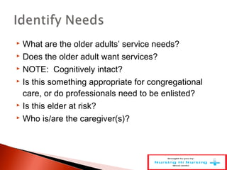  What are the older adults’ service needs?
 Does the older adult want services?
 NOTE: Cognitively intact?
 Is this something appropriate for congregational
care, or do professionals need to be enlisted?
 Is this elder at risk?
 Who is/are the caregiver(s)?
 