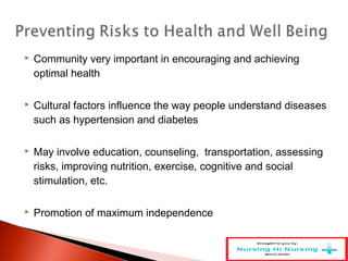  Community very important in encouraging and achieving
optimal health
 Cultural factors influence the way people understand diseases
such as hypertension and diabetes
 May involve education, counseling, transportation, assessing
risks, improving nutrition, exercise, cognitive and social
stimulation, etc.
 Promotion of maximum independence
 