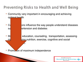  Community very important in encouraging and achieving
optimal health
 Cultural factors influence the way people understand diseases
such as hypertension and diabetes
 May involve education, counseling, transportation, assessing
risks, improving nutrition, exercise, cognitive and social
stimulation, etc.
 Promotion of maximum independence
 