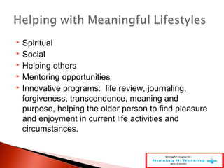  Spiritual
 Social
 Helping others
 Mentoring opportunities
 Innovative programs: life review, journaling,
forgiveness, transcendence, meaning and
purpose, helping the older person to find pleasure
and enjoyment in current life activities and
circumstances.
 