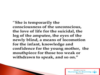 “She is temporarily the
consciousness of the unconscious,
the love of life for the suicidal, the
leg of the amputee, the eyes of the
newly blind, a means of locomotion
for the infant, knowledge and
confidence for the young mother, the
mouthpiece for those too weak or
withdrawn to speak, and so on.”
 
