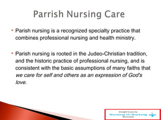  Parish nursing is a recognized specialty practice that
combines professional nursing and health ministry.
 Parish nursing is rooted in the Judeo-Christian tradition,
and the historic practice of professional nursing, and is
consistent with the basic assumptions of many faiths that
we care for self and others as an expression of God's
love.
 