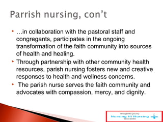  …in collaboration with the pastoral staff and
congregants, participates in the ongoing
transformation of the faith community into sources
of health and healing.
 Through partnership with other community health
resources, parish nursing fosters new and creative
responses to health and wellness concerns.
 The parish nurse serves the faith community and
advocates with compassion, mercy, and dignity.
 