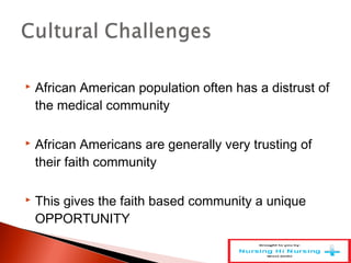  African American population often has a distrust of
the medical community
 African Americans are generally very trusting of
their faith community
 This gives the faith based community a unique
OPPORTUNITY
 