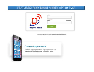 FEATURES: Faith Based Mobile APP or PWA
Create an engaging new home page appearance. (Like a
live dynamic publication cover. Seasonally based.
Full 24/7 access to your administration dashboard
 