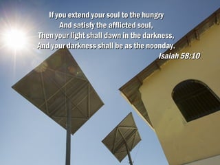 If you extend your soul to the hungryIf you extend your soul to the hungry
And satisfy the afflicted soul,And satisfy the afflicted soul,
Then your light shall dawn in the darkness,Then your light shall dawn in the darkness,
And your darkness shall be as the noonday.And your darkness shall be as the noonday.
Isaiah 58:10Isaiah 58:10
 