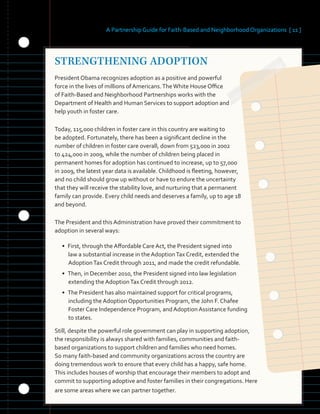 A Partnership Guide for Faith-Based and Neighborhood Organizations [ 11 ]
STRENGTHENING ADOPTION
President Obama recognizes adoption as a positive and powerful
force in the lives of millions of Americans.TheWhite House Office
of Faith-Based and Neighborhood Partnerships works with the
Department of Health and Human Services to support adoption and
help youth in foster care.
Today, 115,000 children in foster care in this country are waiting to
be adopted. Fortunately, there has been a significant decline in the
number of children in foster care overall, down from 523,000 in 2002
to 424,000 in 2009, while the number of children being placed in
permanent homes for adoption has continued to increase, up to 57,000
in 2009, the latest year data is available. Childhood is fleeting, however,
and no child should grow up without or have to endure the uncertainty
that they will receive the stability love, and nurturing that a permanent
family can provide. Every child needs and deserves a family, up to age 18
and beyond.
The President and this Administration have proved their commitment to
adoption in several ways:
• First, through the Affordable Care Act, the President signed into 

law a substantial increase in the AdoptionTax Credit, extended the 

AdoptionTax Credit through 2011, and made the credit refundable. 

• Then, in December 2010, the President signed into law legislation 

extending the AdoptionTax Credit through 2012. 

• The President has also maintained support for critical programs,
including the Adoption Opportunities Program, the John F. Chafee
Foster Care Independence Program, and Adoption Assistance funding
to states.
Still, despite the powerful role government can play in supporting adoption,
the responsibility is always shared with families, communities and faith-
based organizations to support children and families who need homes.
So many faith-based and community organizations across the country are
doing tremendous work to ensure that every child has a happy, safe home.
This includes houses of worship that encourage their members to adopt and
commit to supporting adoptive and foster families in their congregations. Here
are some areas where we can partner together.
 