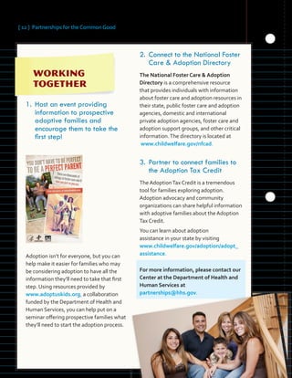 [ 12 ] Partnerships for the Common Good
	
1.	Host an event providing
information to prospective
adoptive families and
encourage them to take the
first step!
Adoption isn’t for everyone, but you can
help make it easier for families who may
be considering adoption to have all the
information they’ll need to take that first
step. Using resources provided by
www.adoptuskids.org, a collaboration
funded by the Department of Health and
Human Services, you can help put on a
seminar offering prospective families what
they’ll need to start the adoption process.
2.	Connect to the National Foster
Care & Adoption Directory
The National Foster Care & Adoption
Directory is a comprehensive resource
that provides individuals with information
about foster care and adoption resources in
their state, public foster care and adoption
agencies, domestic and international
private adoption agencies, foster care and
adoption support groups, and other critical
information.The directory is located at
www.childwelfare.gov/nfcad.
3.	Partner to connect families to
the Adoption Tax Credit
The AdoptionTax Credit is a tremendous
tool for families exploring adoption.
Adoption advocacy and community
organizations can share helpful information
with adoptive families about the Adoption
Tax Credit.
You can learn about adoption
assistance in your state by visiting
www.childwelfare.gov/adoption/adopt_
assistance.
For more information, please contact our
Center at the Department of Health and
Human Services at
partnerships@hhs.gov.
 