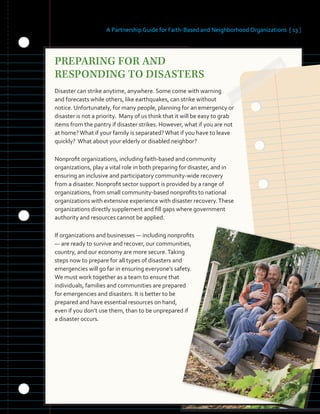 A Partnership Guide for Faith-Based and Neighborhood Organizations [ 13 ]
PREPARING FOR AND
RESPONDING TO DISASTERS
Disaster can strike anytime, anywhere. Some come with warning
and forecasts while others, like earthquakes, can strike without
notice. Unfortunately, for many people, planning for an emergency or
disaster is not a priority. Many of us think that it will be easy to grab
items from the pantry if disaster strikes. However, what if you are not
at home?What if your family is separated?What if you have to leave
quickly? What about your elderly or disabled neighbor?
Nonprofit organizations, including faith-based and community
organizations, play a vital role in both preparing for disaster, and in
ensuring an inclusive and participatory community-wide recovery
from a disaster. Nonprofit sector support is provided by a range of
organizations, from small community-based nonprofits to national
organizations with extensive experience with disaster recovery.These
organizations directly supplement and fill gaps where government
authority and resources cannot be applied.
If organizations and businesses — including nonprofits
— are ready to survive and recover, our communities,
country, and our economy are more secure.Taking
steps now to prepare for all types of disasters and
emergencies will go far in ensuring everyone’s safety.
We must work together as a team to ensure that
individuals, families and communities are prepared
for emergencies and disasters. It is better to be
prepared and have essential resources on hand,
even if you don’t use them, than to be unprepared if
a disaster occurs.
 